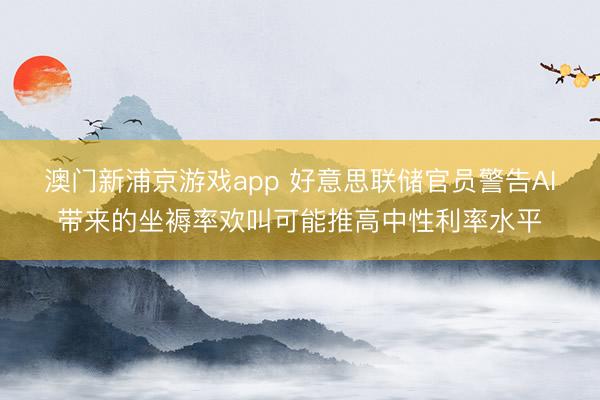澳门新浦京游戏app 好意思联储官员警告AI带来的坐褥率欢叫可能推高中性利率水平