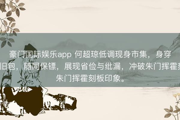 豪门国际娱乐app 何超琼低调现身市集，身穿通顺装、旧包，随同保镖，展现省俭与纰漏，冲破朱门挥霍刻板印象。