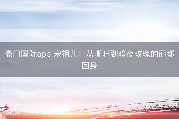 豪门国际app 宋祖儿:从哪吒到暗夜玫瑰的丽都回身