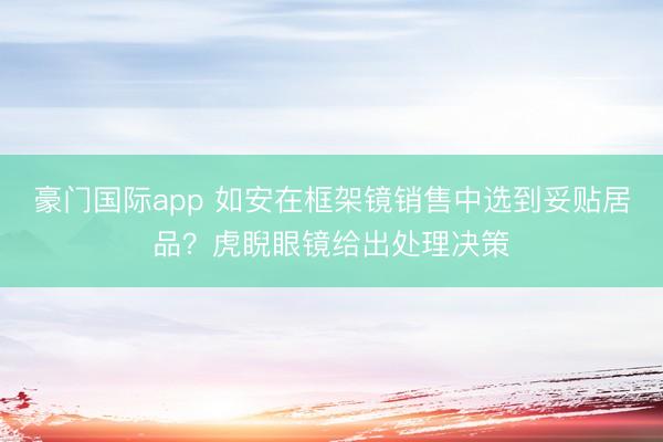 豪门国际app 如安在框架镜销售中选到妥贴居品?虎睨眼镜给出处理决策