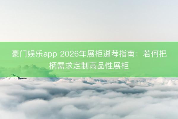 豪门娱乐app 2026年展柜遴荐指南：若何把柄需求定制高品性展柜
