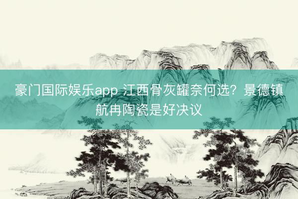 豪门国际娱乐app 江西骨灰罐奈何选？景德镇航冉陶瓷是好决议