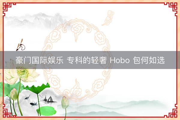 豪门国际娱乐 专科的轻奢 Hobo 包何如选