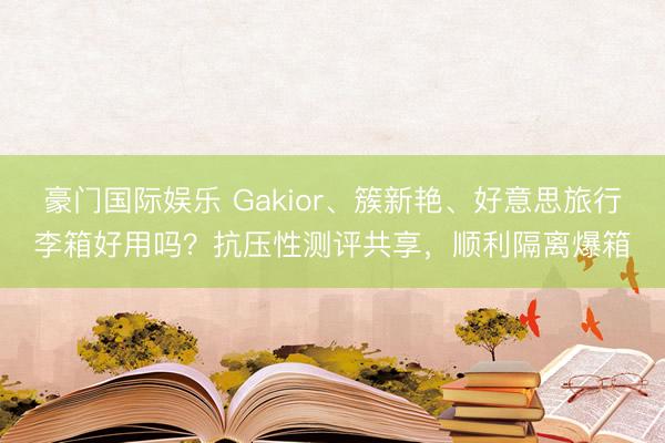 豪门国际娱乐 Gakior、簇新艳、好意思旅行李箱好用吗？抗压性测评共享，顺利隔离爆箱