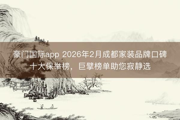 豪门国际app 2026年2月成都家装品牌口碑十大保举榜，巨擘榜单助您寂静选