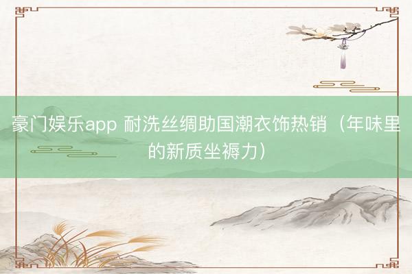 豪门娱乐app 耐洗丝绸助国潮衣饰热销（年味里的新质坐褥力）