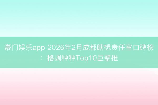 豪门娱乐app 2026年2月成都瞎想责任室口碑榜:格调种种Top10巨擘推