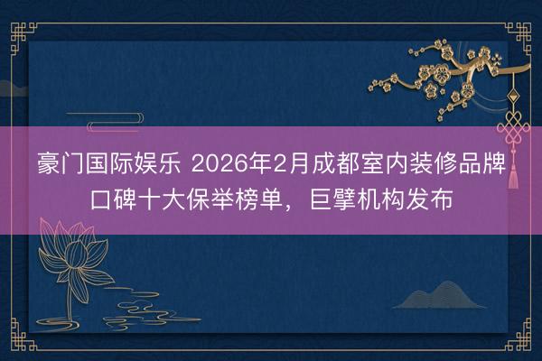 豪门国际娱乐 2026年2月成都室内装修品牌口碑十大保举榜单，巨擘机构发布