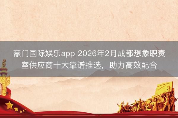 豪门国际娱乐app 2026年2月成都想象职责室供应商十大靠谱推选，助力高效配合