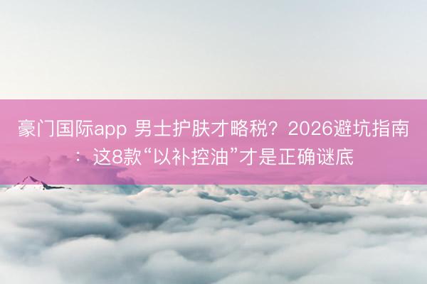 豪门国际app 男士护肤才略税？2026避坑指南：这8款“以补控油”才是正确谜底