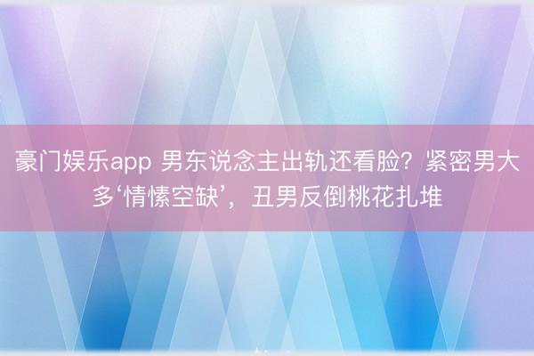 豪门娱乐app 男东说念主出轨还看脸？紧密男大多‘情愫空缺’，丑男反倒桃花扎堆
