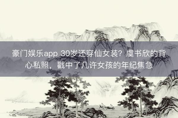 豪门娱乐app 30岁还穿仙女装?虞书欣的背心私照,戳中了几许女孩的年纪焦急