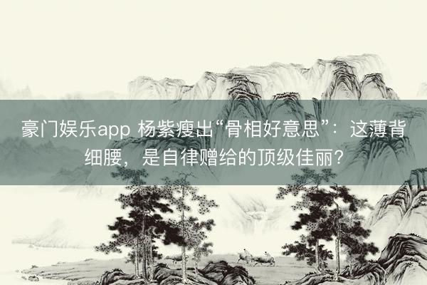豪门娱乐app 杨紫瘦出“骨相好意思”：这薄背细腰，是自律赠给的顶级佳丽?