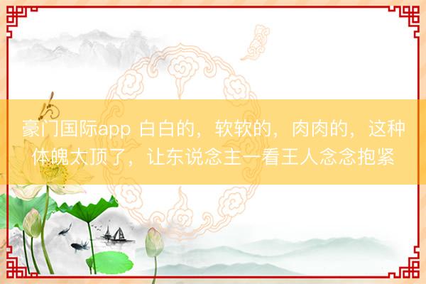 豪门国际app 白白的，软软的，肉肉的，这种体魄太顶了，让东说念主一看王人念念抱紧