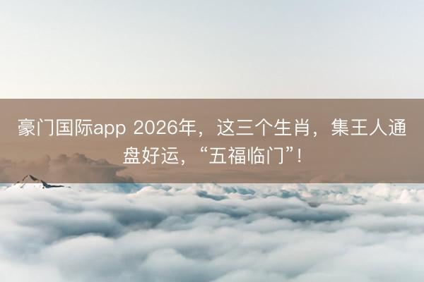豪门国际app 2026年,这三个生肖,集王人通盘好运,“五福临门”!