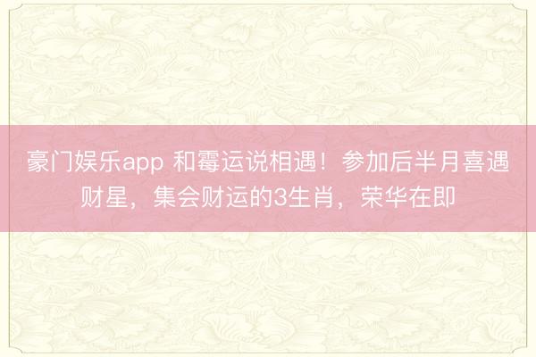 豪门娱乐app 和霉运说相遇!参加后半月喜遇财星,集会财运的3生肖,荣华在即