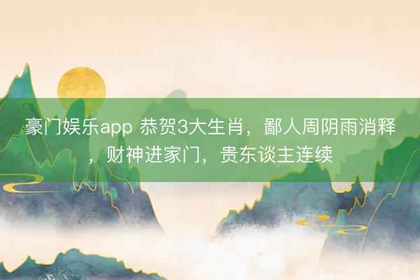 豪门娱乐app 恭贺3大生肖，鄙人周阴雨消释，财神进家门，贵东谈主连续