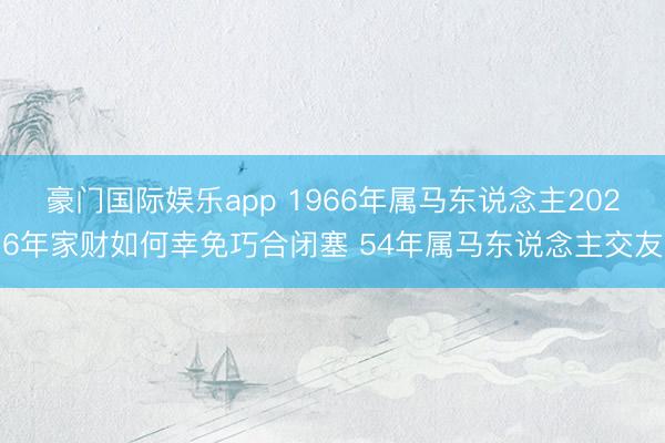 豪门国际娱乐app 1966年属马东说念主2026年家财如何幸免巧合闭塞 54年属马东说念主交友