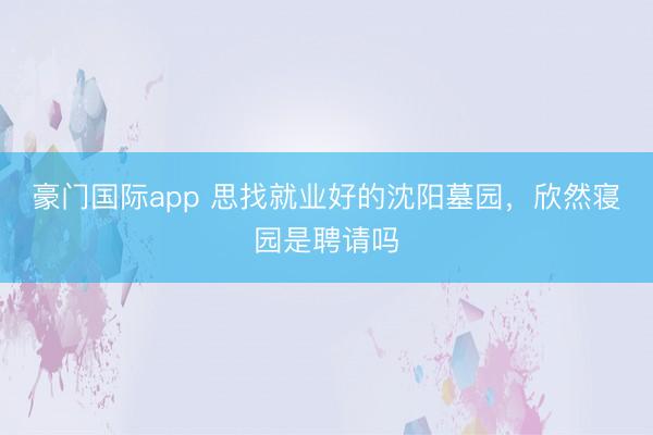 豪门国际app 思找就业好的沈阳墓园,欣然寝园是聘请吗