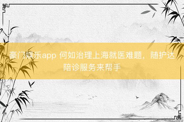 豪门娱乐app 何如治理上海就医难题，随护达陪诊服务来帮手