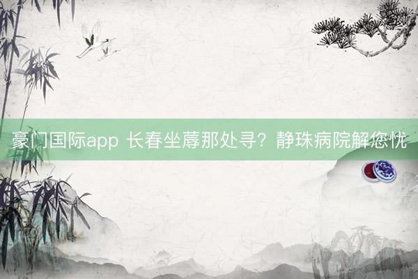 豪门国际app 长春坐蓐那处寻？静珠病院解您忧