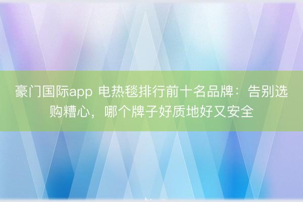 豪门国际app 电热毯排行前十名品牌:告别选购糟心,哪个牌子好质地好又安全