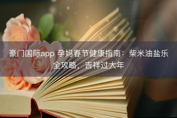 豪门国际app 孕妈春节健康指南:柴米油盐乐全攻略,吉祥过大年