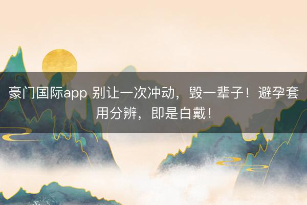 豪门国际app 别让一次冲动,毁一辈子!避孕套用分辨,即是白戴!