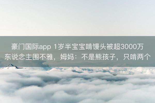 豪门国际app 1岁半宝宝啃馒头被超3000万东说念主围不雅，姆妈：不是熊孩子，只啃两个
