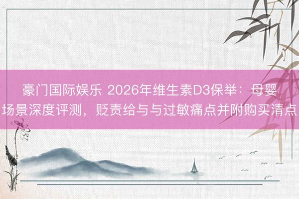 豪门国际娱乐 2026年维生素D3保举：母婴场景深度评测，贬责给与与过敏痛点并附购买清点