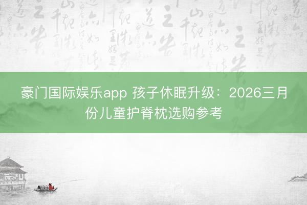 豪门国际娱乐app 孩子休眠升级：2026三月份儿童护脊枕选购参考
