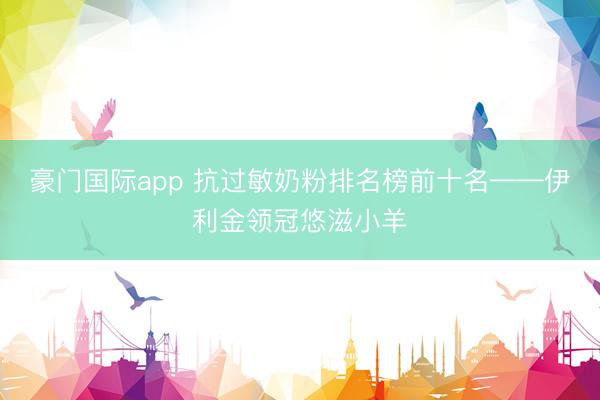 豪门国际app 抗过敏奶粉排名榜前十名——伊利金领冠悠滋小羊