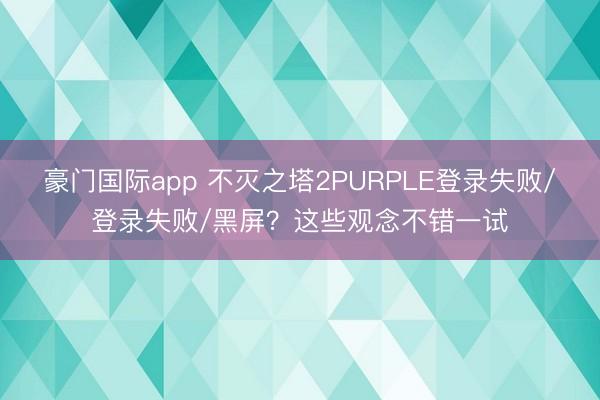豪门国际app 不灭之塔2PURPLE登录失败/登录失败/黑屏?这些观念不错一试