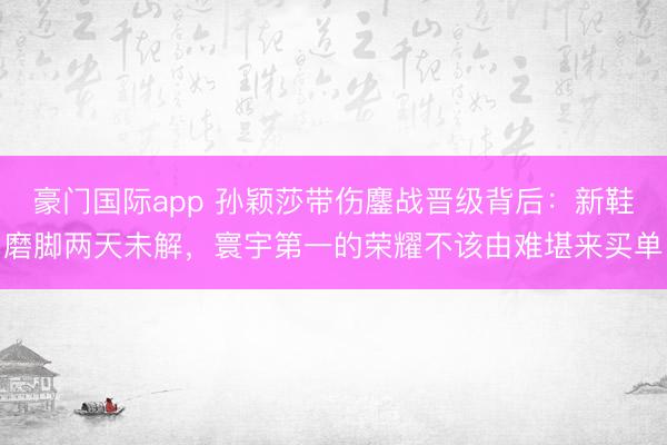 豪门国际app 孙颖莎带伤鏖战晋级背后：新鞋磨脚两天未解，寰宇第一的荣耀不该由难堪来买单