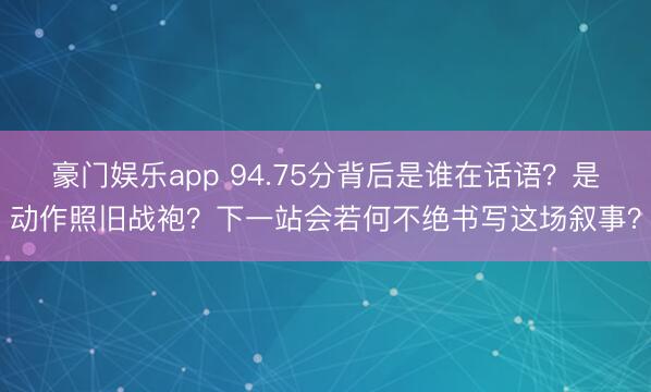 豪门娱乐app 94.75分背后是谁在话语？是动作照旧战袍？下一站会若何不绝书写这场叙事？