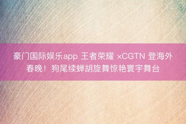 豪门国际娱乐app 王者荣耀 ×CGTN 登海外春晚！狗尾续蝉胡旋舞惊艳寰宇舞台