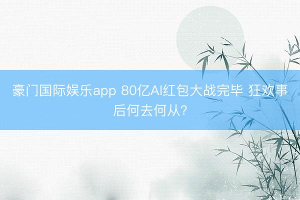 豪门国际娱乐app 80亿AI红包大战完毕 狂欢事后何去何从?