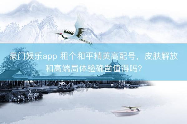 豪门娱乐app 租个和平精英高配号,皮肤解放和高端局体验确凿值得吗?