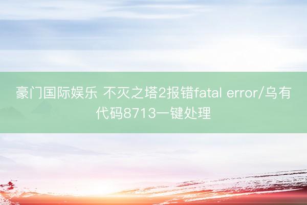 豪门国际娱乐 不灭之塔2报错fatal error/乌有代码8713一键处理