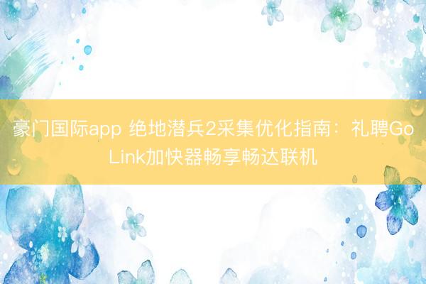 豪门国际app 绝地潜兵2采集优化指南：礼聘GoLink加快器畅享畅达联机