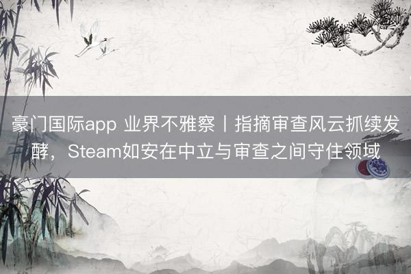 豪门国际app 业界不雅察丨指摘审查风云抓续发酵，Steam如安在中立与审查之间守住领域