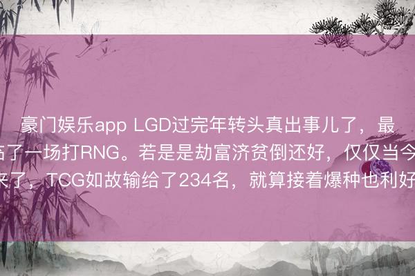 豪门娱乐app LGD过完年转头真出事儿了，最该拿下的TCG没打过，临了一场打RNG。若是是劫富济贫倒还好，仅仅当今通盘乐不雅不起来了，<a href=