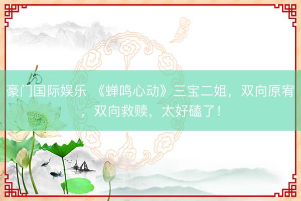 豪门国际娱乐 《蝉鸣心动》三宝二姐，双向原宥，双向救赎，太好磕了！