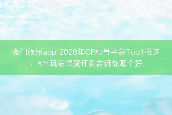 豪门娱乐app 2026年CF租号平台Top1推选：8年玩家深度评测告诉你哪个好