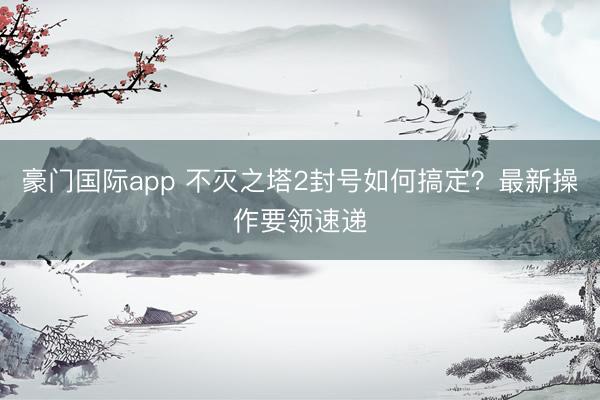 豪门国际app 不灭之塔2封号如何搞定？最新操作要领速递