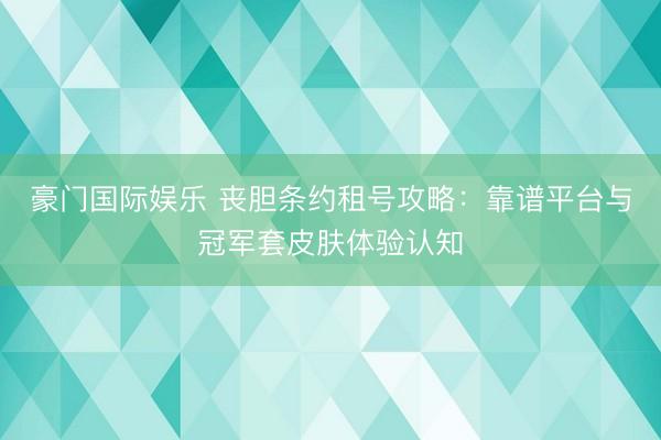 豪门国际娱乐 丧胆条约租号攻略:靠谱平台与冠军套皮肤体验认知