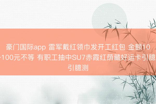 豪门国际app 雷军戴红领巾发开工红包 金额10—100元不等 有职工抽中SU7赤霞红荫藏好运卡引臆测