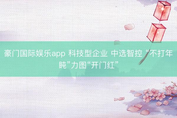 豪门国际娱乐app 科技型企业 中选智控 “不打年盹”力图“开门红”