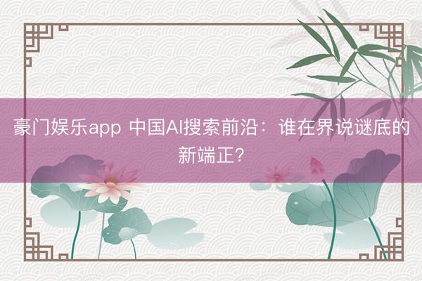 豪门娱乐app 中国AI搜索前沿：谁在界说谜底的新端正？