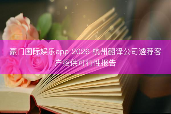 豪门国际娱乐app 2026 杭州翻译公司遴荐客户招供可行性报告
